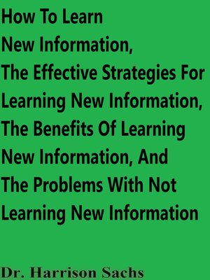 cover image of How to Learn New Information, the Effective Strategies For Learning New Information, the Benefits of Learning New Information, and the Problems With Not Learning New Information